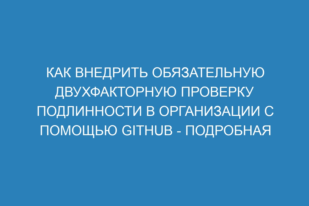 Как внедрить обязательную двухфакторную проверку подлинности в организации с помощью GitHub - Подробная документация