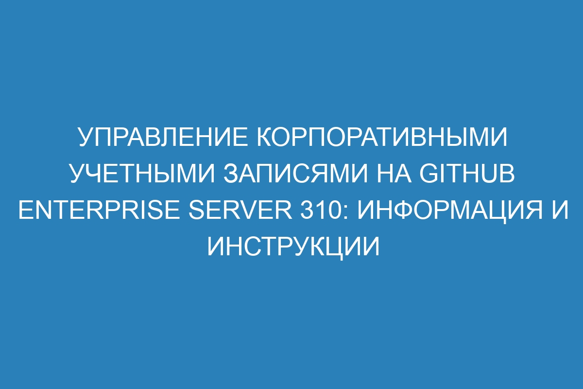 Управление корпоративными учетными записями на GitHub Enterprise Server 310: информация и инструкции