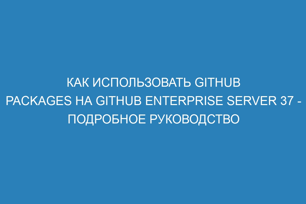 Как использовать GitHub Packages на GitHub Enterprise Server 37 - подробное руководство