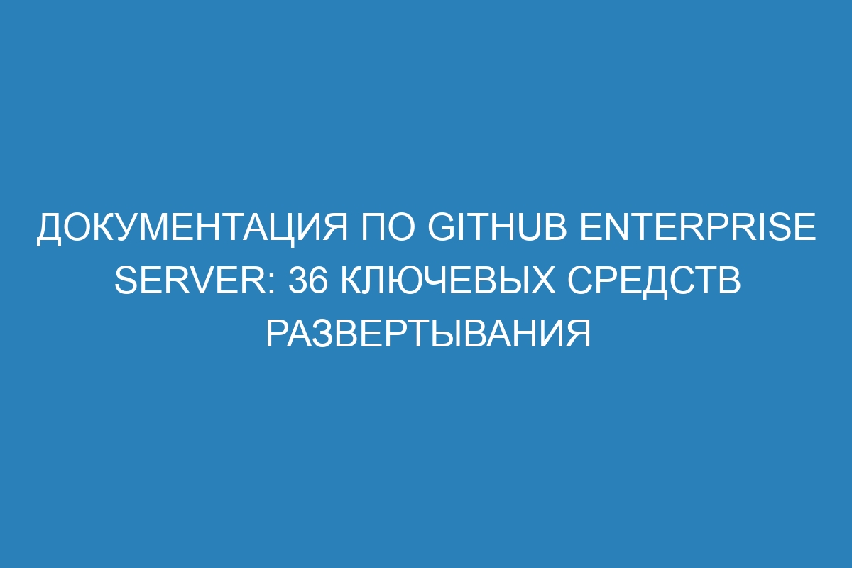 Документация по GitHub Enterprise Server: 36 ключевых средств развертывания