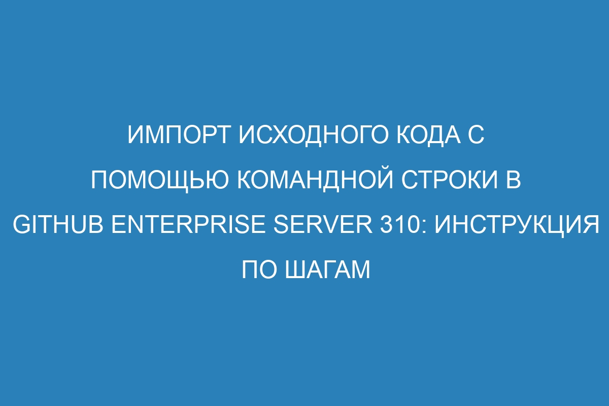 Импорт исходного кода с помощью командной строки в GitHub Enterprise Server 310: инструкция по шагам