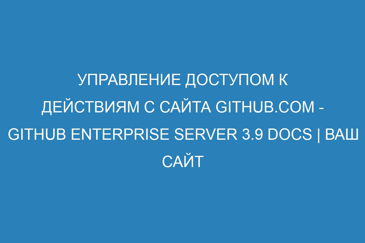 Управление доступом к действиям с сайта GitHub.com - GitHub Enterprise Server 3.9 Docs | Ваш сайт