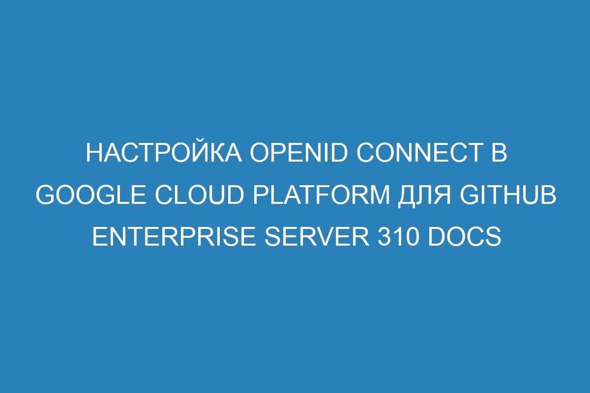 Настройка OpenID Connect в Google Cloud Platform для GitHub Enterprise Server 310 Docs