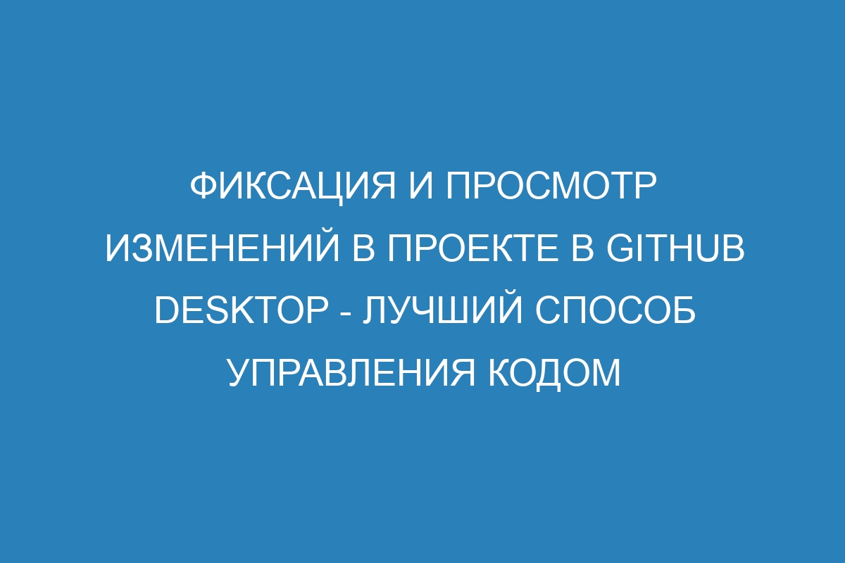 Фиксация и просмотр изменений в проекте в GitHub Desktop - лучший способ управления кодом