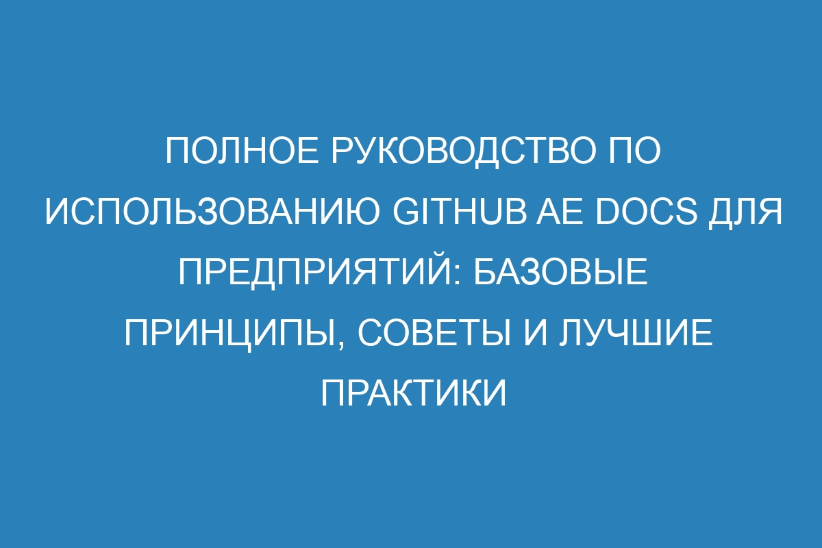 Полное руководство по использованию GitHub AE Docs для предприятий: базовые принципы, советы и лучшие практики