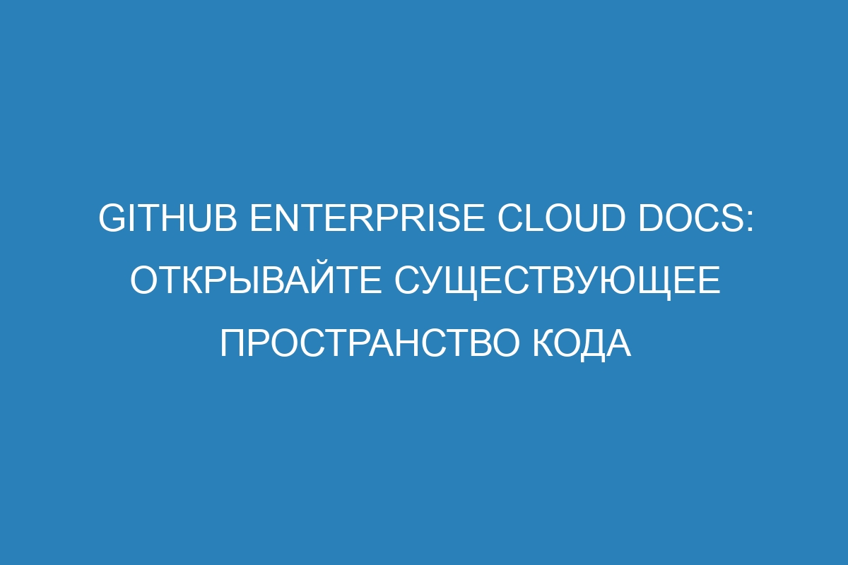 GitHub Enterprise Cloud Docs: открывайте существующее пространство кода