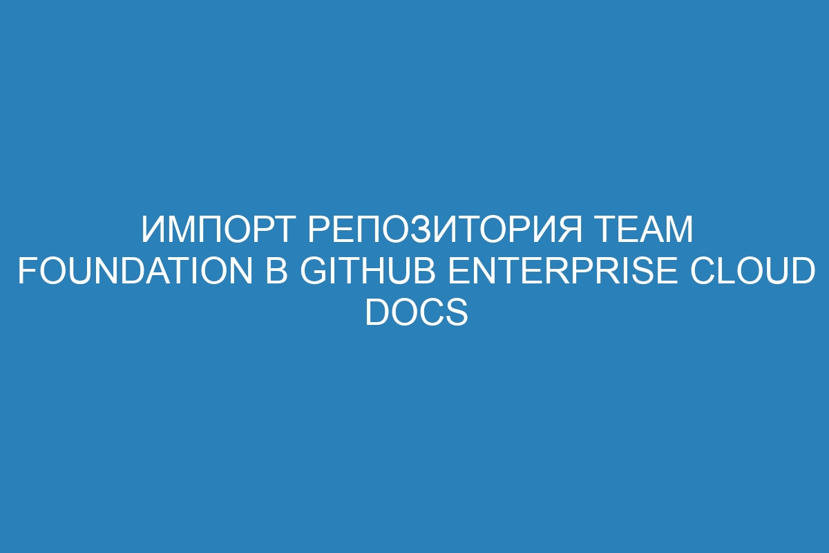 Импорт репозитория Team Foundation в GitHub Enterprise Cloud Docs