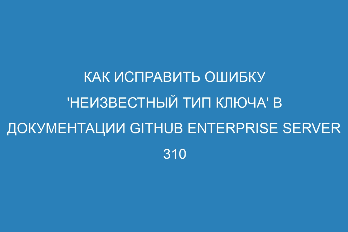 Как исправить ошибку 'неизвестный тип ключа' в документации GitHub Enterprise Server 310