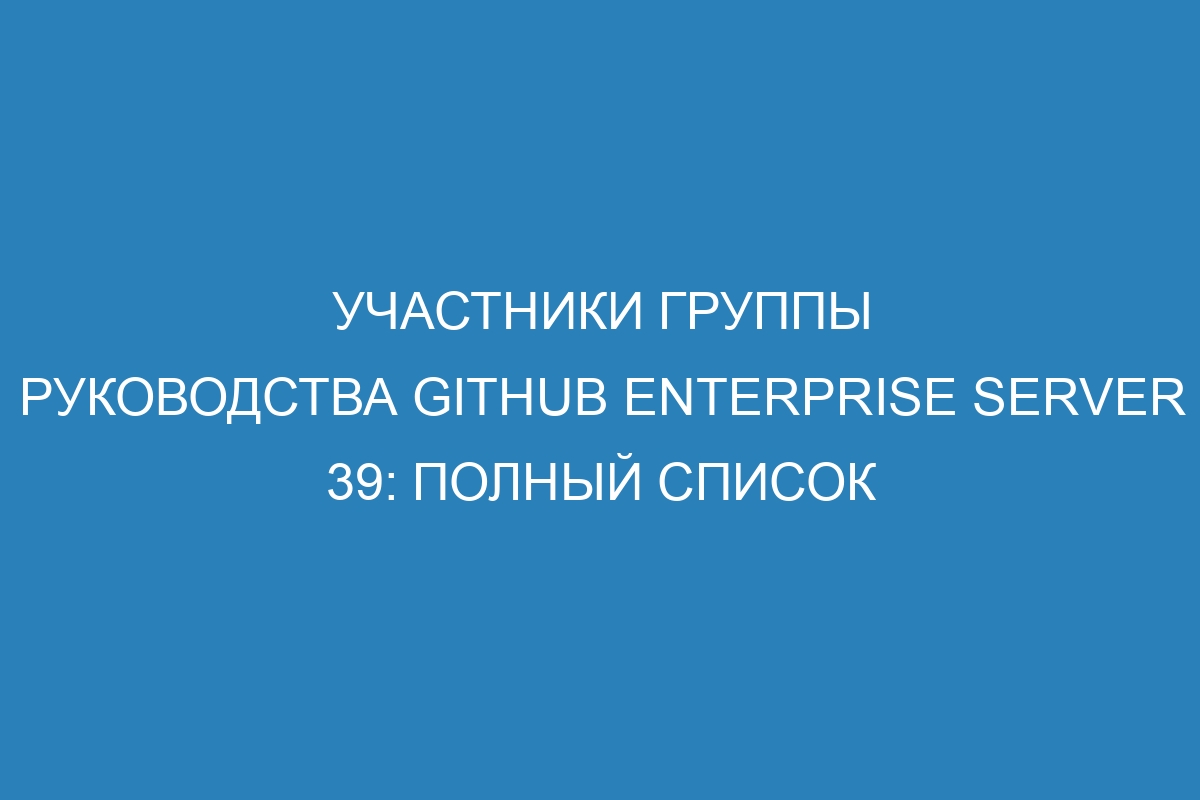Участники группы руководства GitHub Enterprise Server 39: полный список
