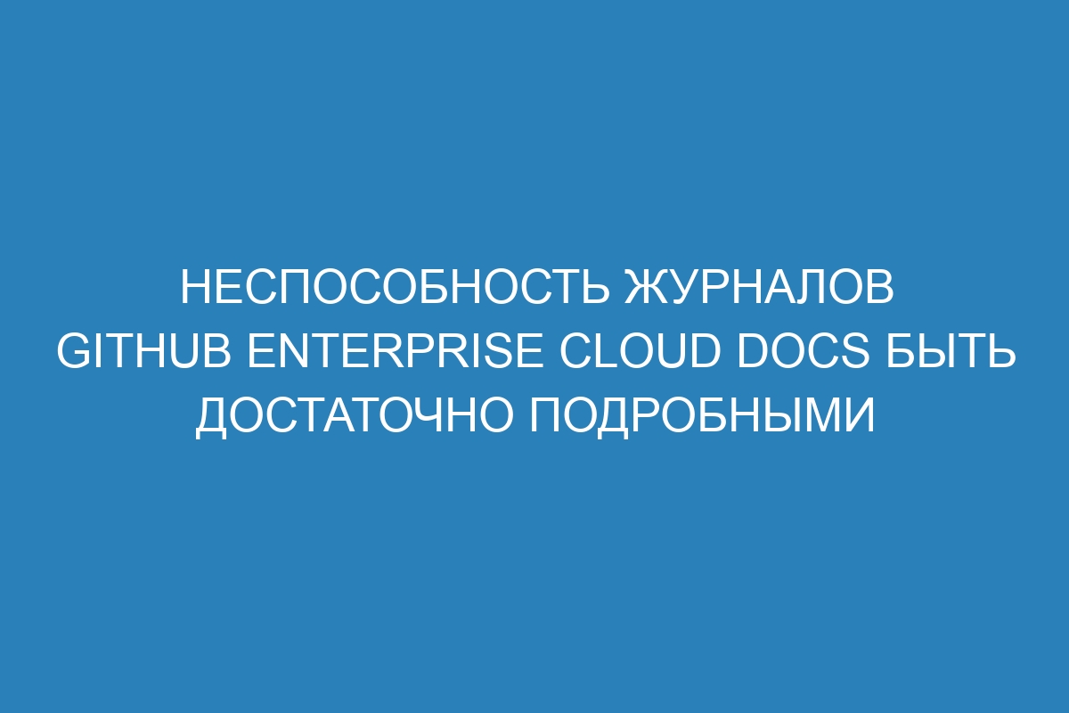 Неспособность журналов GitHub Enterprise Cloud Docs быть достаточно подробными