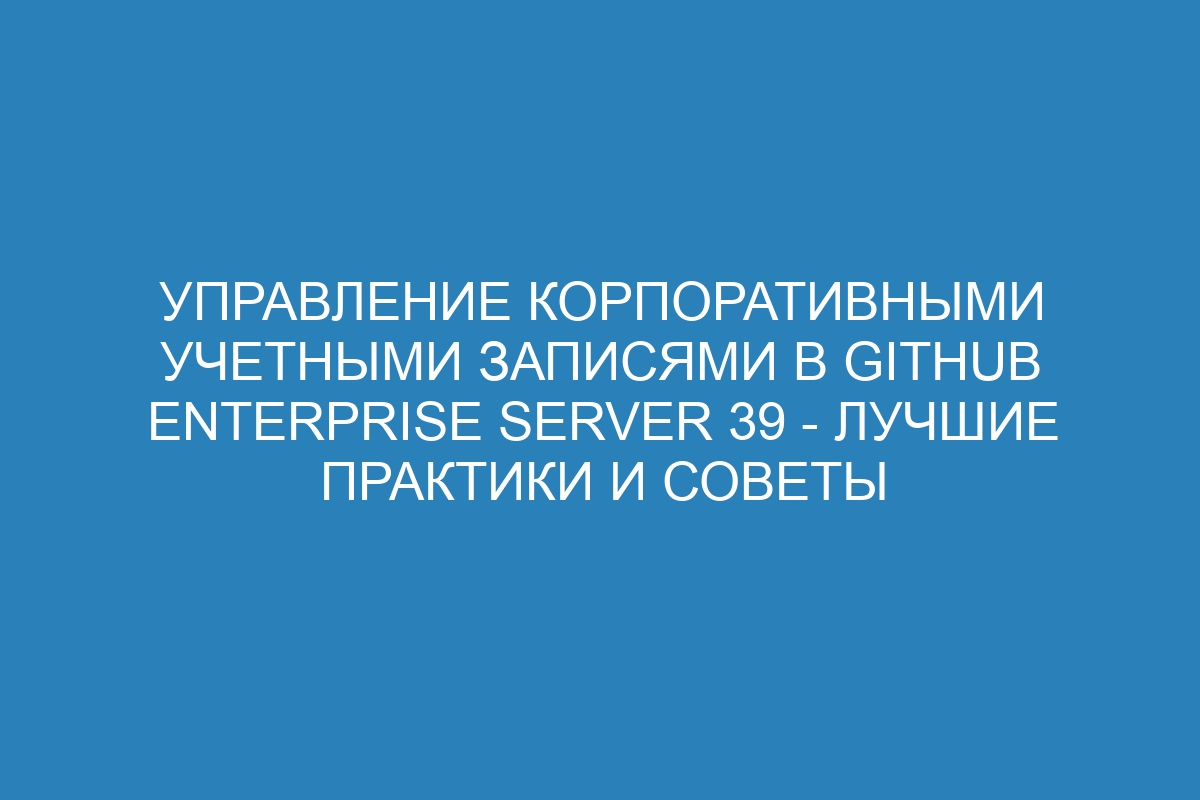 Управление корпоративными учетными записями в GitHub Enterprise Server 39 - лучшие практики и советы