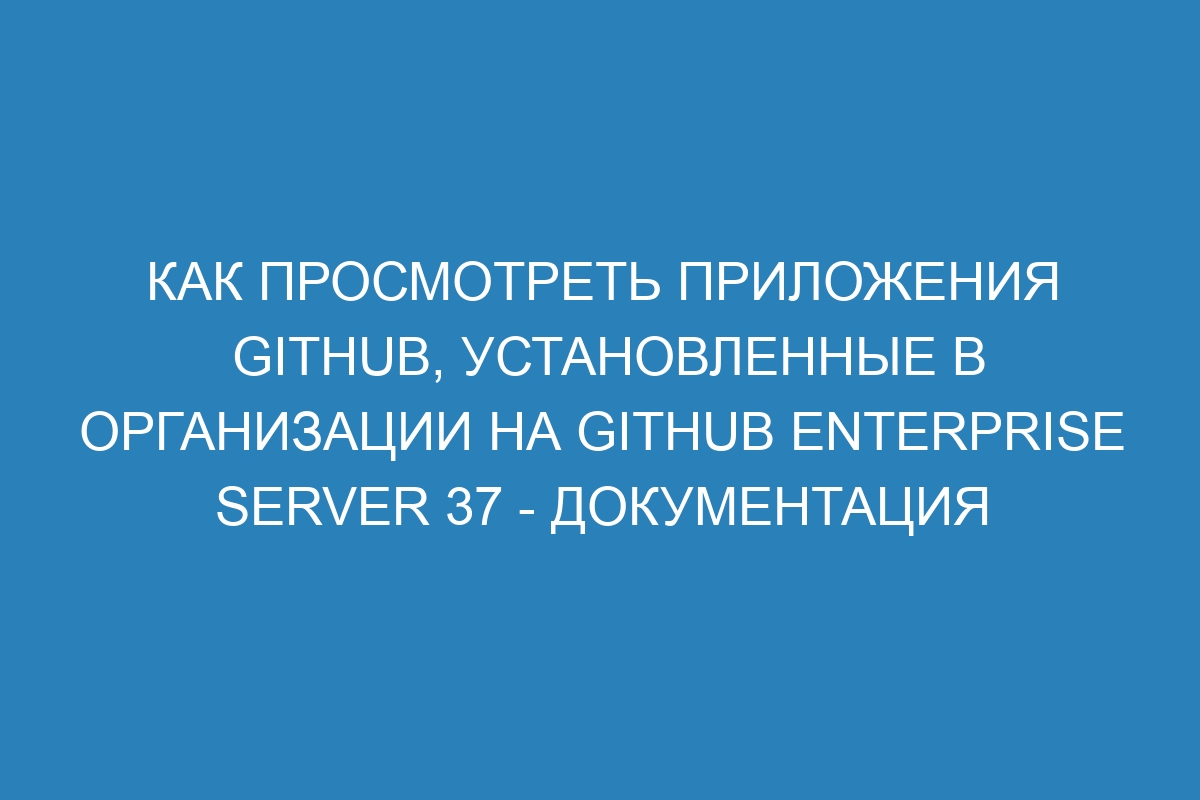 Как просмотреть приложения GitHub, установленные в организации на GitHub Enterprise Server 37 - документация