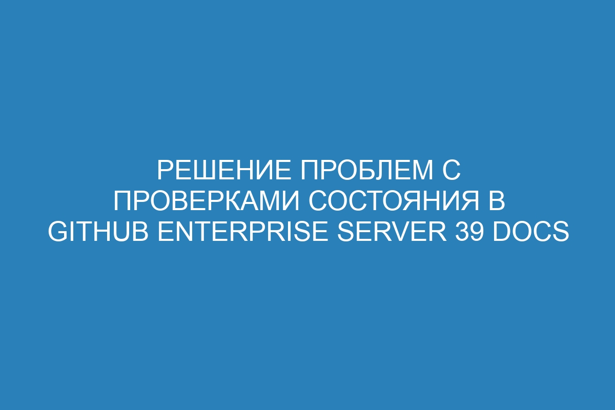 Решение проблем с проверками состояния в GitHub Enterprise Server 39 Docs