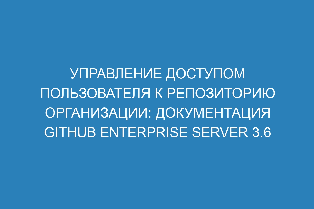 Управление доступом пользователя к репозиторию организации: документация GitHub Enterprise Server 3.6