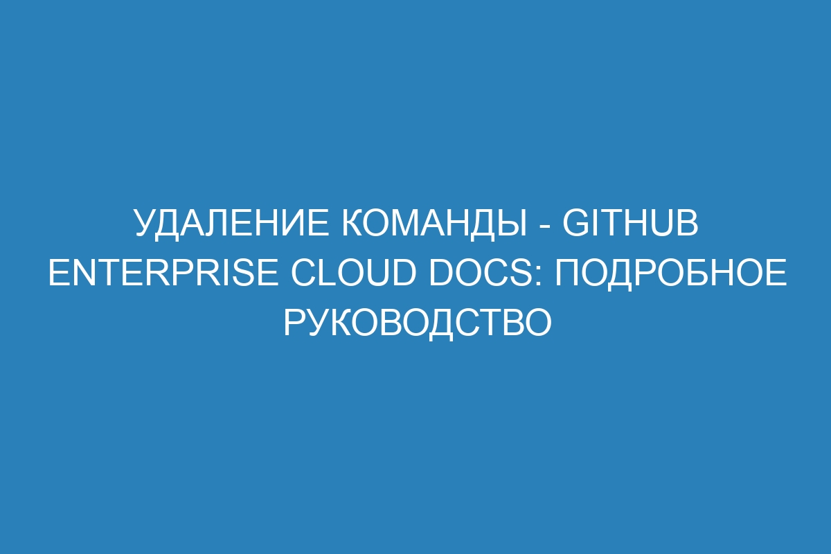 Удаление команды - GitHub Enterprise Cloud Docs: Подробное руководство