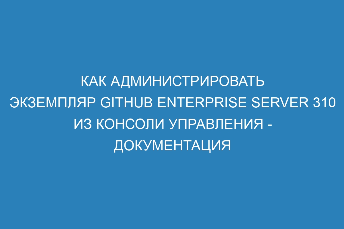 Как администрировать экземпляр GitHub Enterprise Server 310 из консоли управления - документация