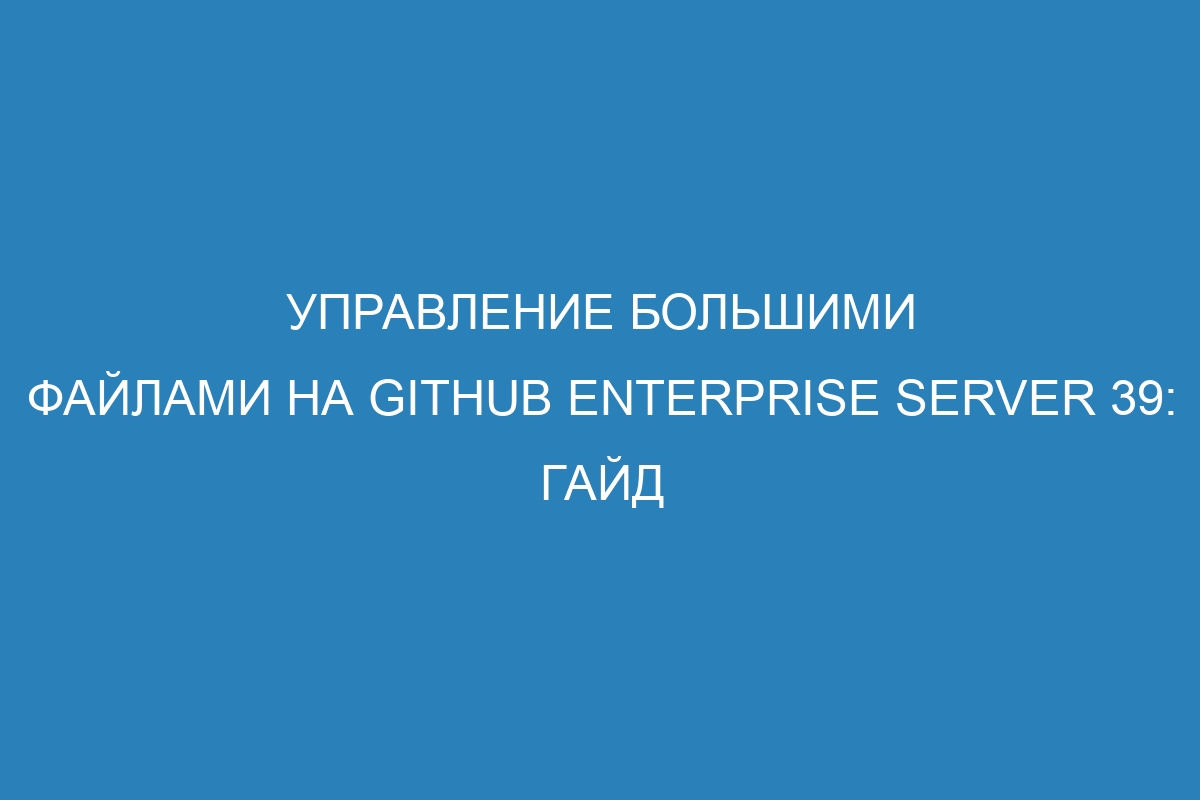 Управление большими файлами на GitHub Enterprise Server 39: гайд