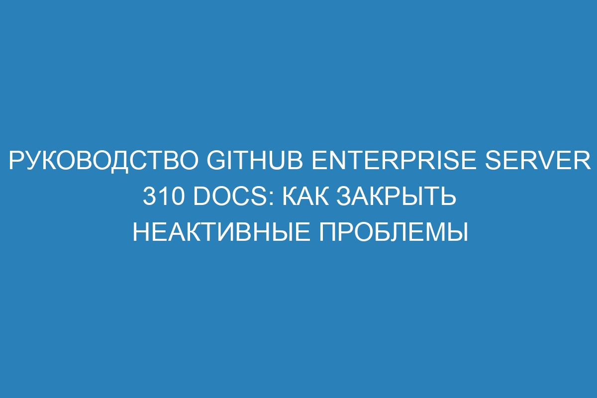 Руководство GitHub Enterprise Server 310 Docs: как закрыть неактивные проблемы