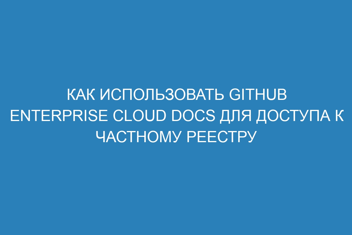 Как использовать GitHub Enterprise Cloud Docs для доступа к частному реестру