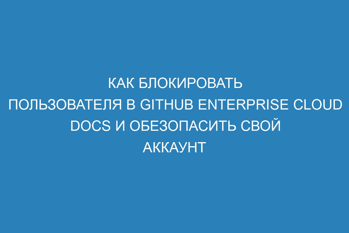 Как блокировать пользователя в GitHub Enterprise Cloud Docs и обезопасить свой аккаунт