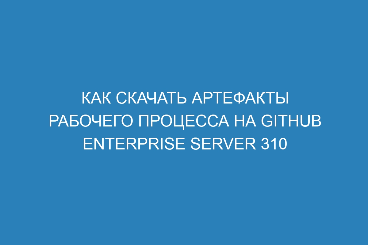 Как скачать артефакты рабочего процесса на GitHub Enterprise Server 310