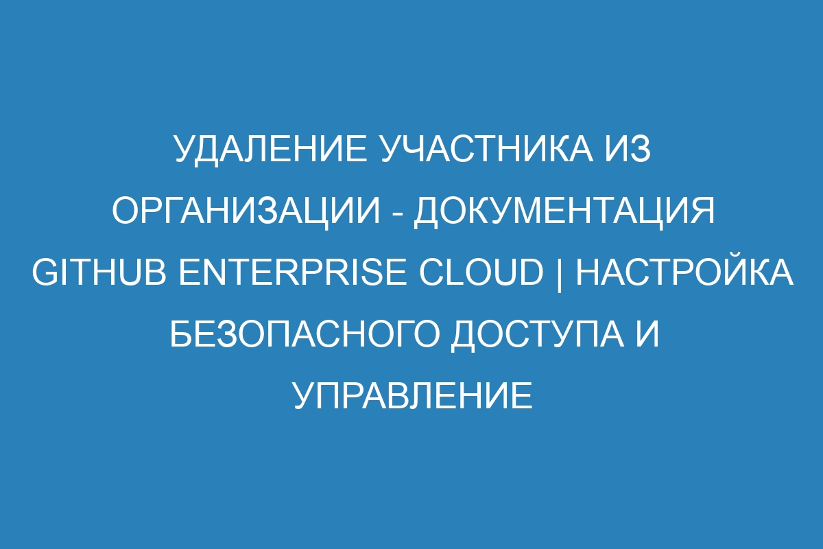 Удаление участника из организации - документация GitHub Enterprise Cloud | Настройка безопасного доступа и управление пользователями