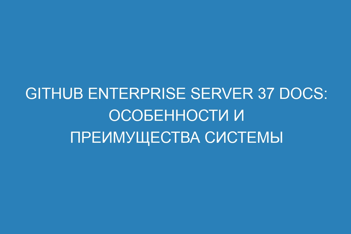 GitHub Enterprise Server 37 Docs: особенности и преимущества системы