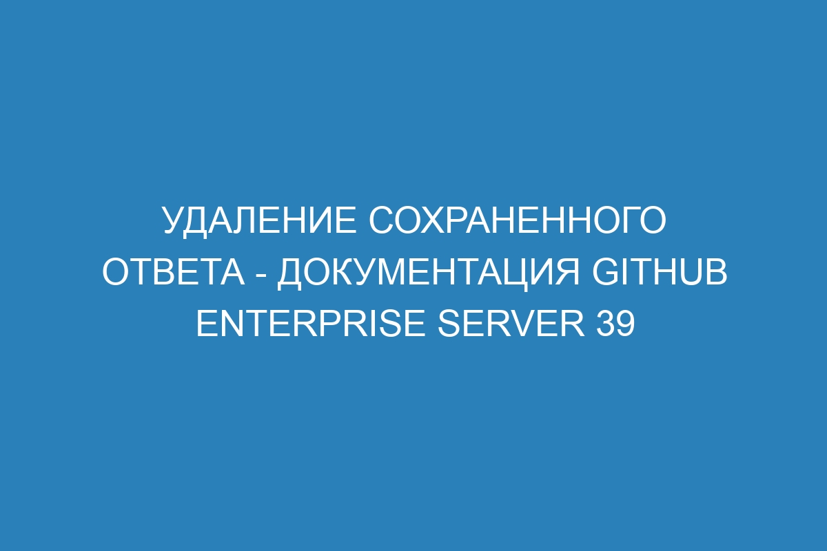 Удаление сохраненного ответа - документация GitHub Enterprise Server 39