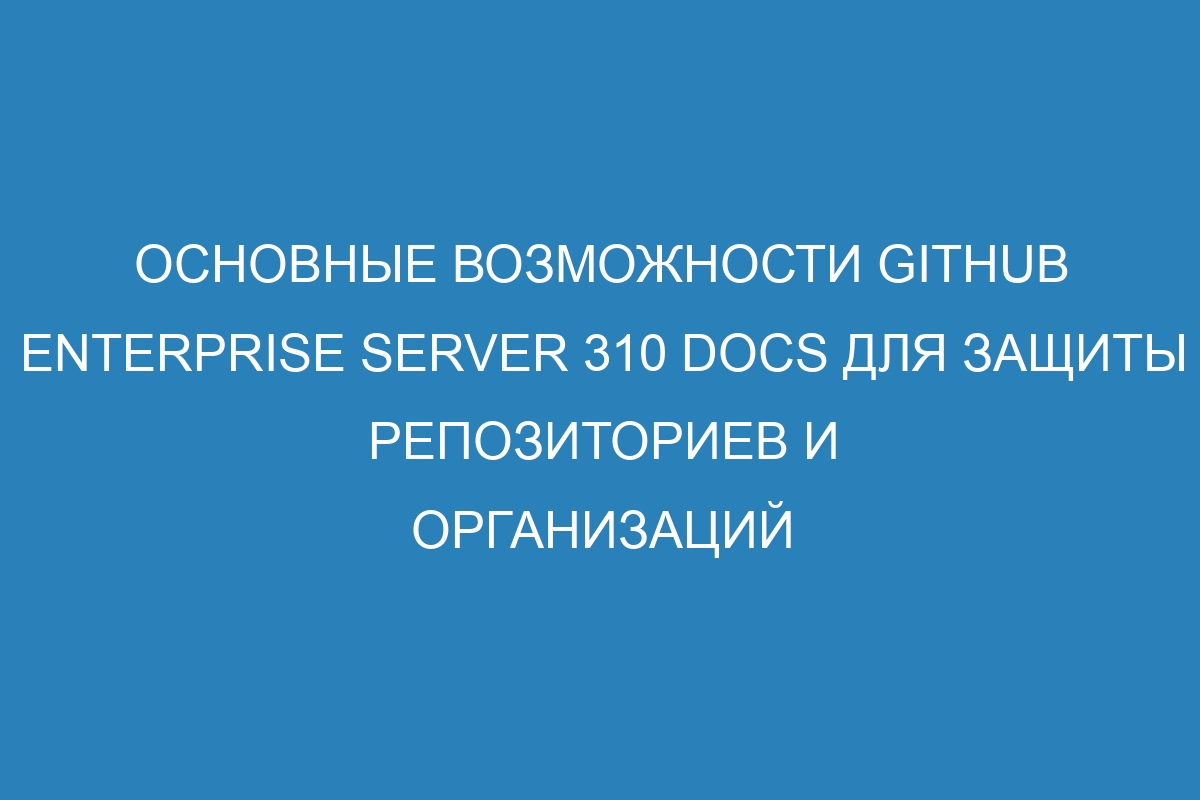 Основные возможности GitHub Enterprise Server 310 Docs для защиты репозиториев и организаций