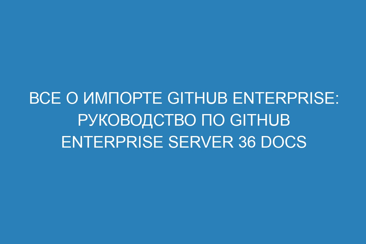 Все о импорте GitHub Enterprise: руководство по GitHub Enterprise Server 36 Docs