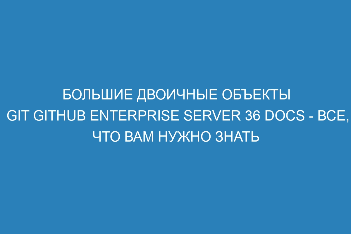 Большие двоичные объекты Git GitHub Enterprise Server 36 Docs - все, что вам нужно знать