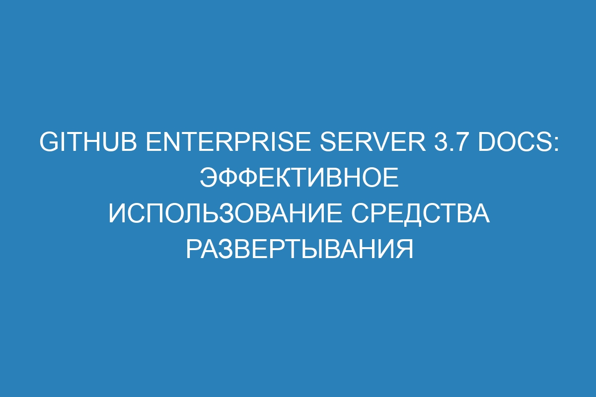 GitHub Enterprise Server 3.7 Docs: эффективное использование средства развертывания