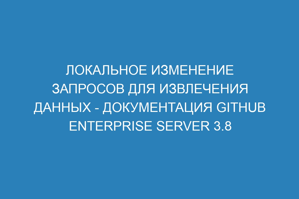 Локальное изменение запросов для извлечения данных - документация GitHub Enterprise Server 3.8