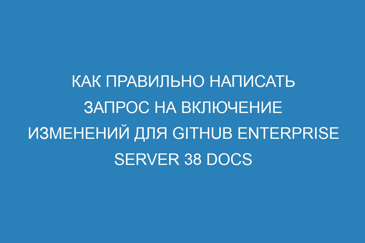 Как правильно написать запрос на включение изменений для GitHub Enterprise Server 38 Docs