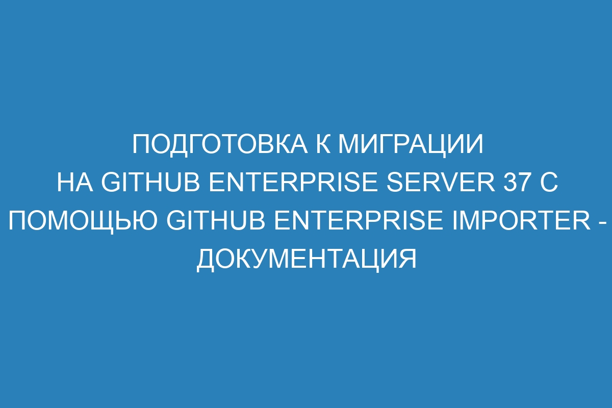 Подготовка к миграции на GitHub Enterprise Server 37 с помощью GitHub Enterprise Importer - документация