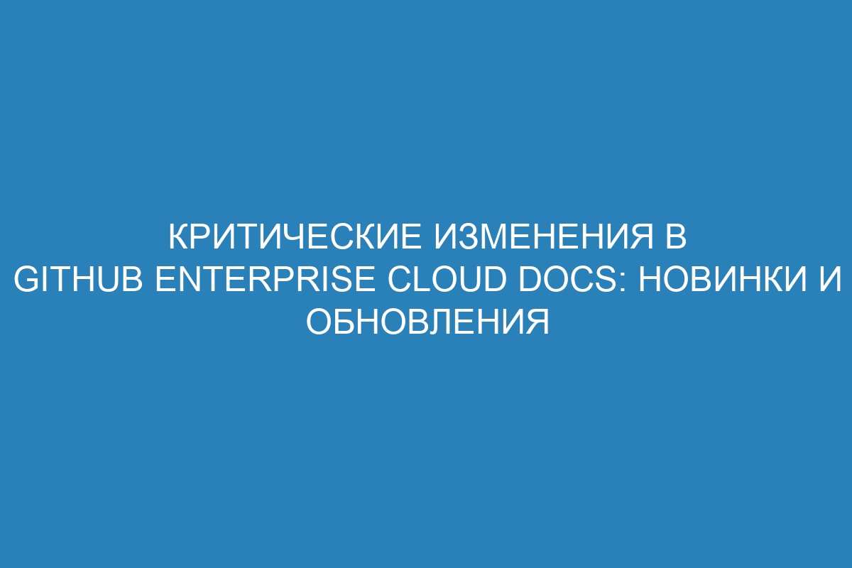 Критические изменения в GitHub Enterprise Cloud Docs: новинки и обновления