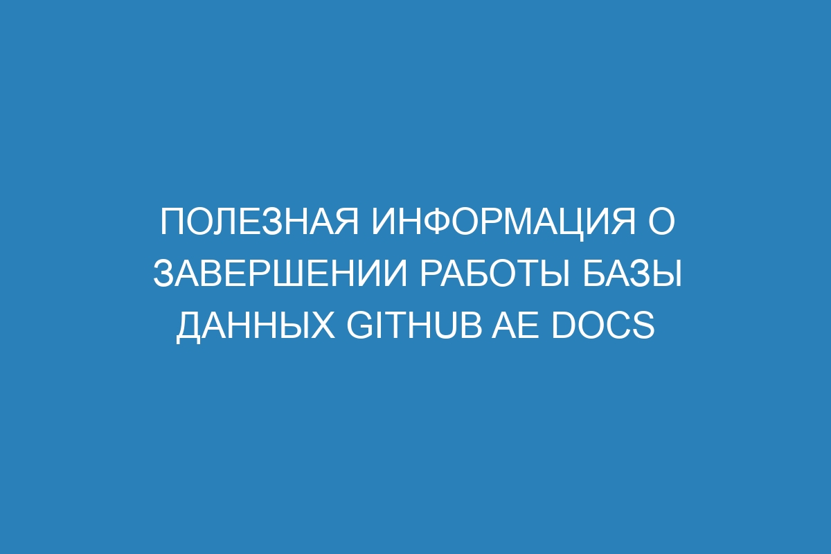 Полезная информация о завершении работы базы данных GitHub AE Docs