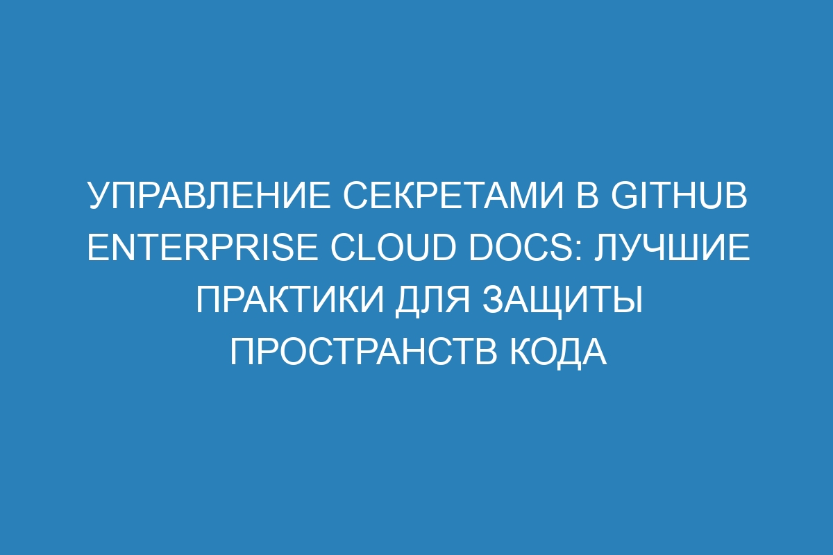 Управление секретами в GitHub Enterprise Cloud Docs: лучшие практики для защиты пространств кода