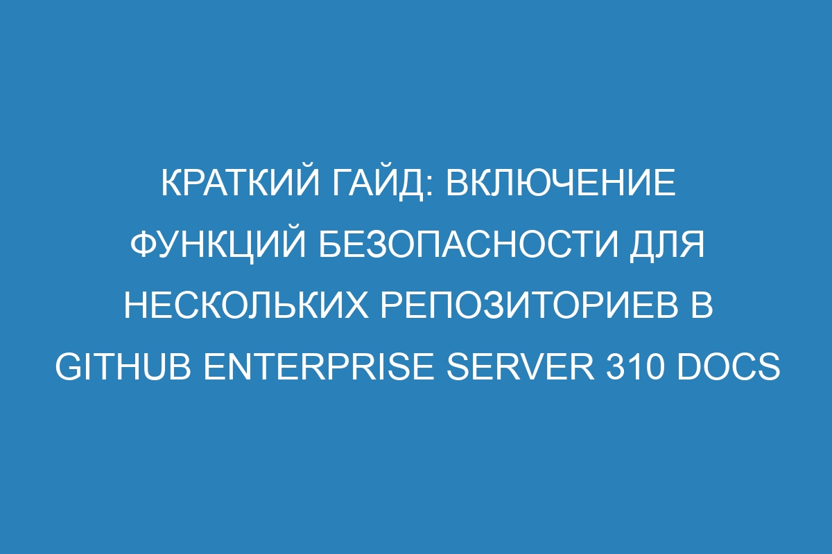 Краткий гайд: включение функций безопасности для нескольких репозиториев в GitHub Enterprise Server 310 Docs