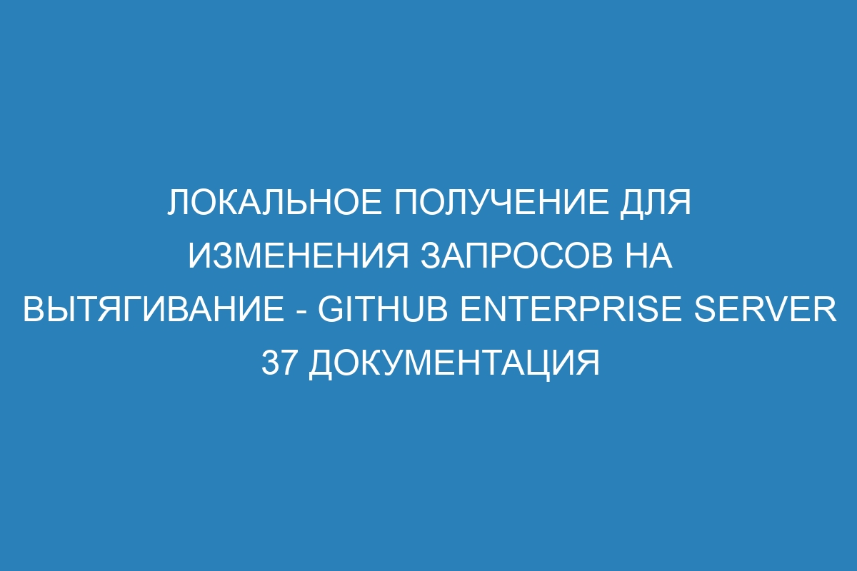 Локальное получение для изменения запросов на вытягивание - GitHub Enterprise Server 37 документация