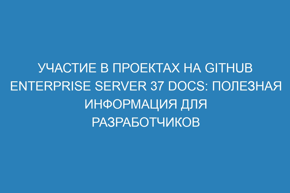 Участие в проектах на GitHub Enterprise Server 37 Docs: полезная информация для разработчиков