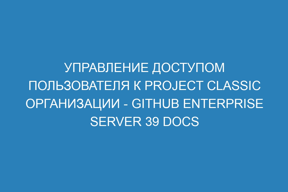 Управление доступом пользователя к project classic организации - GitHub Enterprise Server 39 Docs