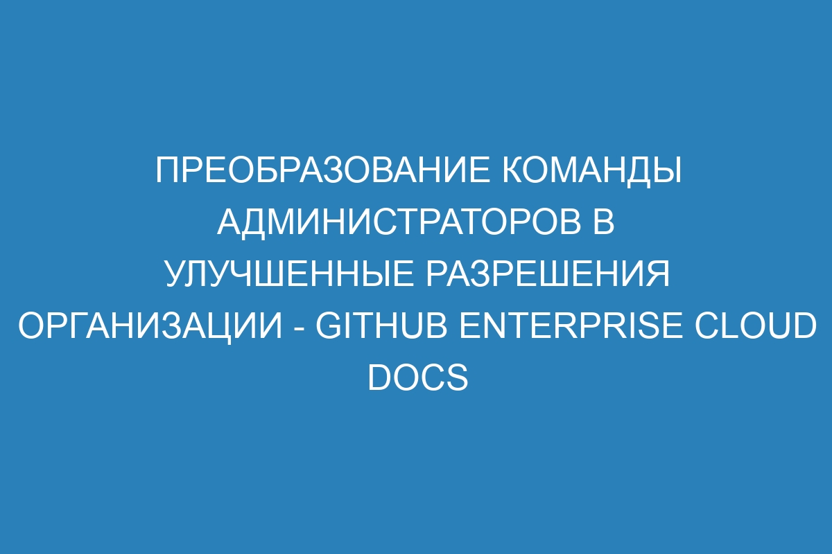 Преобразование команды администраторов в улучшенные разрешения организации - GitHub Enterprise Cloud Docs