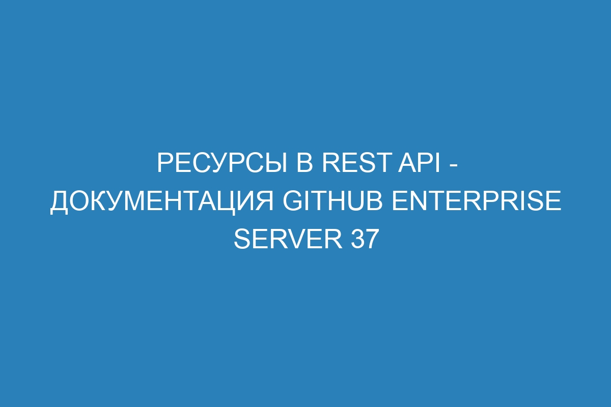 Ресурсы в REST API - Документация GitHub Enterprise Server 37