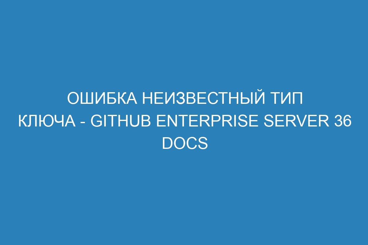 Ошибка неизвестный тип ключа - GitHub Enterprise Server 36 Docs