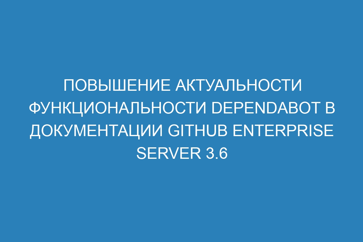 Повышение актуальности функциональности Dependabot в документации Github Enterprise Server 3.6