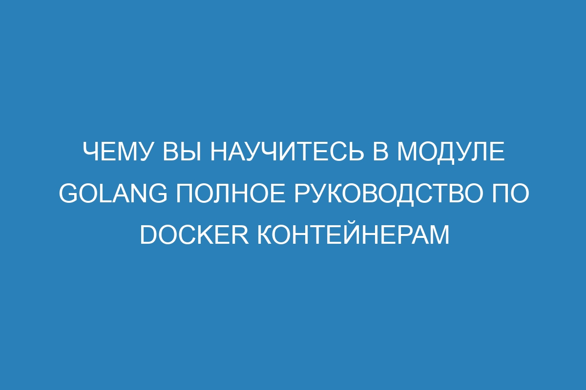 Чему вы научитесь в модуле Golang Полное руководство по Docker контейнерам