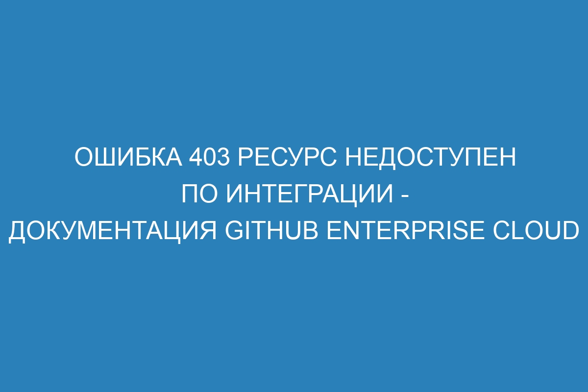 Ошибка 403 Ресурс недоступен по интеграции - документация GitHub Enterprise Cloud