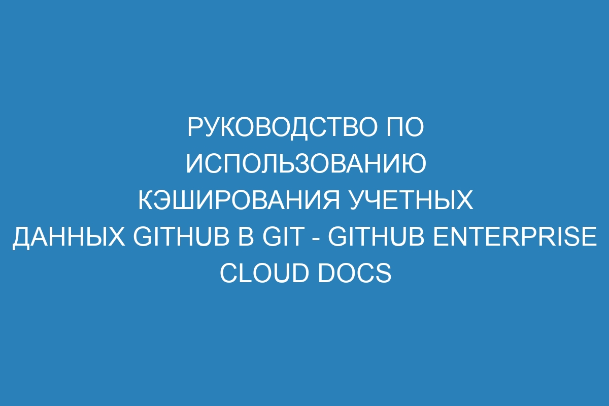 Руководство по использованию кэширования учетных данных GitHub в Git - GitHub Enterprise Cloud Docs