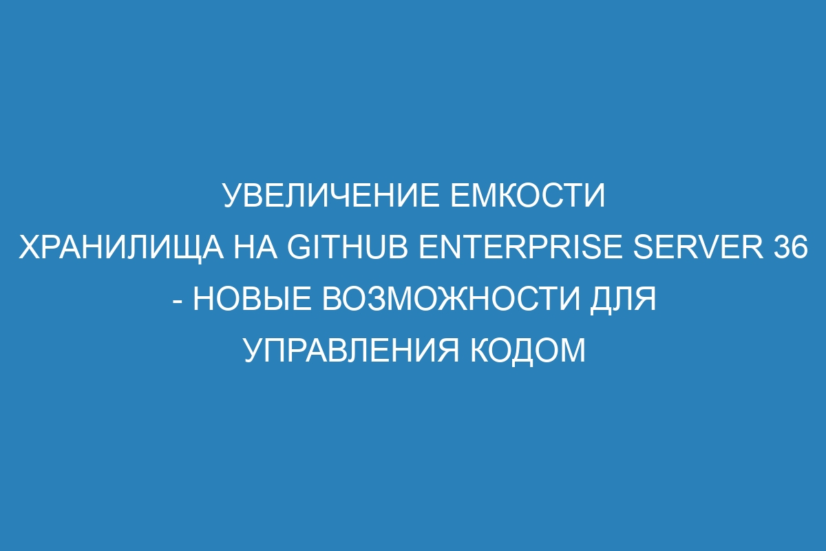 Увеличение емкости хранилища на GitHub Enterprise Server 36 - новые возможности для управления кодом